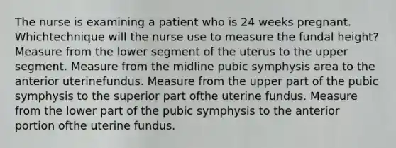 The nurse is examining a patient who is 24 weeks pregnant. Whichtechnique will the nurse use to measure the fundal height? Measure from the lower segment of the uterus to the upper segment. Measure from the midline pubic symphysis area to the anterior uterinefundus. Measure from the upper part of the pubic symphysis to the superior part ofthe uterine fundus. Measure from the lower part of the pubic symphysis to the anterior portion ofthe uterine fundus.