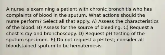 A nurse is examining a patient with chronic bronchitis who has complaints of blood in the sputum. What actions should the nurse perform? Select all that apply. A) Assess the characteristics of the blood. B) Assess for the source of bleeding. C) Request a chest x-ray and bronchoscopy. D) Request pH testing of the sputum specimen. E) Do not request a pH test; consider all bloodstained sputum to be hematemesis