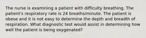 The nurse is examining a patient with difficulty breathing. The patient's respiratory rate is 24 breaths/minute. The patient is obese and it is not easy to determine the depth and breadth of respiration. What diagnostic test would assist in determining how well the patient is being oxygenated?