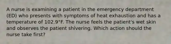 A nurse is examining a patient in the emergency department (ED) who presents with symptoms of heat exhaustion and has a temperature of 102.9°F. The nurse feels the patient's wet skin and observes the patient shivering. Which action should the nurse take first?