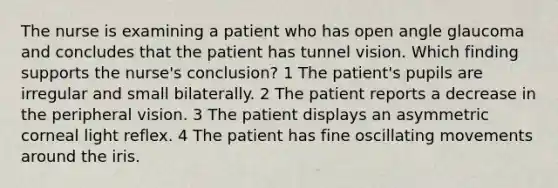 The nurse is examining a patient who has open angle glaucoma and concludes that the patient has tunnel vision. Which finding supports the nurse's conclusion? 1 The patient's pupils are irregular and small bilaterally. 2 The patient reports a decrease in the peripheral vision. 3 The patient displays an asymmetric corneal light reflex. 4 The patient has fine oscillating movements around the iris.