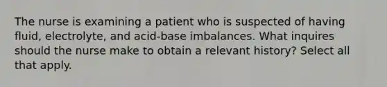 The nurse is examining a patient who is suspected of having fluid, electrolyte, and acid-base imbalances. What inquires should the nurse make to obtain a relevant history? Select all that apply.