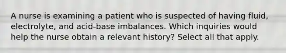 A nurse is examining a patient who is suspected of having fluid, electrolyte, and acid-base imbalances. Which inquiries would help the nurse obtain a relevant history? Select all that apply.