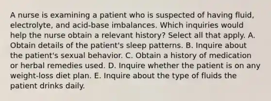 A nurse is examining a patient who is suspected of having fluid, electrolyte, and acid-base imbalances. Which inquiries would help the nurse obtain a relevant history? Select all that apply. A. Obtain details of the patient's sleep patterns. B. Inquire about the patient's sexual behavior. C. Obtain a history of medication or herbal remedies used. D. Inquire whether the patient is on any weight-loss diet plan. E. Inquire about the type of fluids the patient drinks daily.