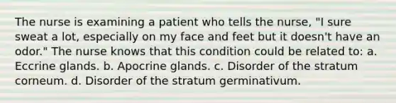 The nurse is examining a patient who tells the nurse, "I sure sweat a lot, especially on my face and feet but it doesn't have an odor." The nurse knows that this condition could be related to: a. Eccrine glands. b. Apocrine glands. c. Disorder of the stratum corneum. d. Disorder of the stratum germinativum.