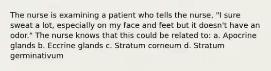 The nurse is examining a patient who tells the nurse, "I sure sweat a lot, especially on my face and feet but it doesn't have an odor." The nurse knows that this could be related to: a. Apocrine glands b. Eccrine glands c. Stratum corneum d. Stratum germinativum