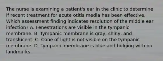 The nurse is examining a patient's ear in the clinic to determine if recent treatment for acute otitis media has been effective. Which assessment finding indicates resolution of the middle ear infection? A. Fenestrations are visible in the tympanic membrane. B. Tympanic membrane is gray, shiny, and translucent. C. Cone of light is not visible on the tympanic membrane. D. Tympanic membrane is blue and bulging with no landmarks.