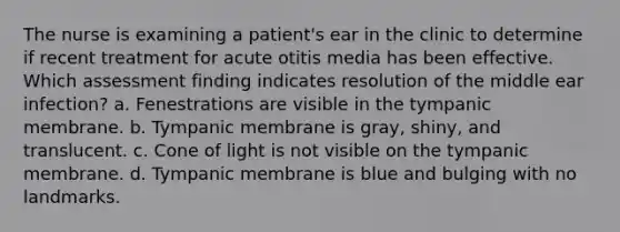 The nurse is examining a patient's ear in the clinic to determine if recent treatment for acute otitis media has been effective. Which assessment finding indicates resolution of the middle ear infection? a. Fenestrations are visible in the tympanic membrane. b. Tympanic membrane is gray, shiny, and translucent. c. Cone of light is not visible on the tympanic membrane. d. Tympanic membrane is blue and bulging with no landmarks.