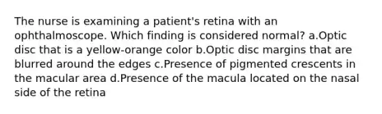 The nurse is examining a patient's retina with an ophthalmoscope. Which finding is considered normal? a.Optic disc that is a yellow-orange color b.Optic disc margins that are blurred around the edges c.Presence of pigmented crescents in the macular area d.Presence of the macula located on the nasal side of the retina