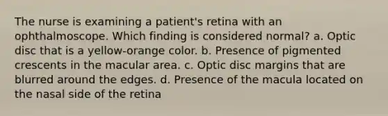 The nurse is examining a patient's retina with an ophthalmoscope. Which finding is considered normal? a. Optic disc that is a yellow-orange color. b. Presence of pigmented crescents in the macular area. c. Optic disc margins that are blurred around the edges. d. Presence of the macula located on the nasal side of the retina