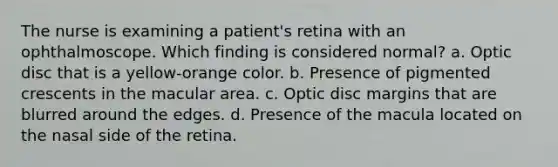 The nurse is examining a patient's retina with an ophthalmoscope. Which finding is considered normal? a. Optic disc that is a yellow-orange color. b. Presence of pigmented crescents in the macular area. c. Optic disc margins that are blurred around the edges. d. Presence of the macula located on the nasal side of the retina.