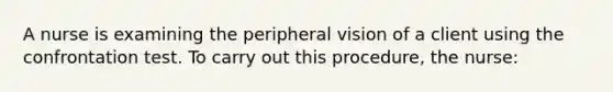 A nurse is examining the peripheral vision of a client using the confrontation test. To carry out this procedure, the nurse: