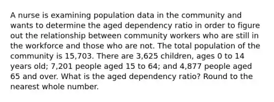 A nurse is examining population data in the community and wants to determine the aged dependency ratio in order to figure out the relationship between community workers who are still in the workforce and those who are not. The total population of the community is 15,703. There are 3,625 children, ages 0 to 14 years old; 7,201 people aged 15 to 64; and 4,877 people aged 65 and over. What is the aged dependency ratio? Round to the nearest whole number.