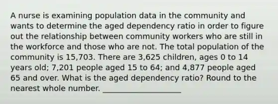 A nurse is examining population data in the community and wants to determine the aged dependency ratio in order to figure out the relationship between community workers who are still in the workforce and those who are not. The total population of the community is 15,703. There are 3,625 children, ages 0 to 14 years old; 7,201 people aged 15 to 64; and 4,877 people aged 65 and over. What is the aged dependency ratio? Round to the nearest whole number. ____________________