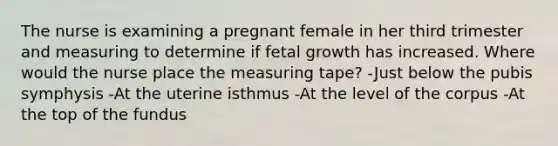 The nurse is examining a pregnant female in her third trimester and measuring to determine if fetal growth has increased. Where would the nurse place the <a href='https://www.questionai.com/knowledge/ke8onSnMwE-measuring-tape' class='anchor-knowledge'>measuring tape</a>? -Just below the pubis symphysis -At the uterine isthmus -At the level of the corpus -At the top of the fundus