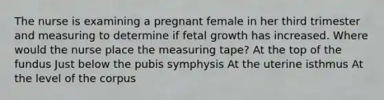 The nurse is examining a pregnant female in her third trimester and measuring to determine if fetal growth has increased. Where would the nurse place the measuring tape? At the top of the fundus Just below the pubis symphysis At the uterine isthmus At the level of the corpus