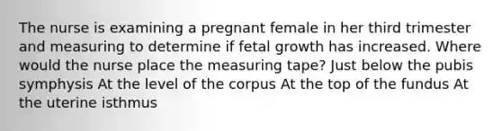 The nurse is examining a pregnant female in her third trimester and measuring to determine if fetal growth has increased. Where would the nurse place the measuring tape? Just below the pubis symphysis At the level of the corpus At the top of the fundus At the uterine isthmus