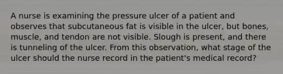 A nurse is examining the pressure ulcer of a patient and observes that subcutaneous fat is visible in the ulcer, but bones, muscle, and tendon are not visible. Slough is present, and there is tunneling of the ulcer. From this observation, what stage of the ulcer should the nurse record in the patient's medical record?