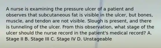 A nurse is examining the pressure ulcer of a patient and observes that subcutaneous fat is visible in the ulcer, but bones, muscle, and tendon are not visible. Slough is present, and there is tunneling of the ulcer. From this observation, what stage of the ulcer should the nurse record in the patient's medical record? A. Stage II B. Stage III C. Stage IV D. Unstageable