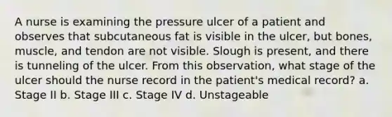 A nurse is examining the pressure ulcer of a patient and observes that subcutaneous fat is visible in the ulcer, but bones, muscle, and tendon are not visible. Slough is present, and there is tunneling of the ulcer. From this observation, what stage of the ulcer should the nurse record in the patient's medical record? a. Stage II b. Stage III c. Stage IV d. Unstageable