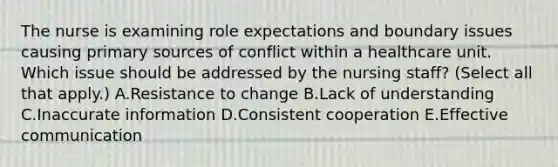 The nurse is examining role expectations and boundary issues causing primary sources of conflict within a healthcare unit. Which issue should be addressed by the nursing​ staff? (Select all that​ apply.) A.Resistance to change B.Lack of understanding C.Inaccurate information D.Consistent cooperation E.Effective communication