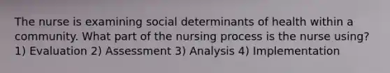 The nurse is examining social determinants of health within a community. What part of the nursing process is the nurse using? 1) Evaluation 2) Assessment 3) Analysis 4) Implementation