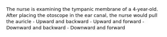 The nurse is examining the tympanic membrane of a 4-year-old. After placing the otoscope in the ear canal, the nurse would pull the auricle - Upward and backward - Upward and forward - Downward and backward - Downward and forward