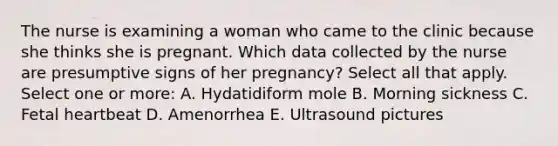 The nurse is examining a woman who came to the clinic because she thinks she is pregnant. Which data collected by the nurse are presumptive signs of her pregnancy? Select all that apply. Select one or more: A. Hydatidiform mole B. Morning sickness C. Fetal heartbeat D. Amenorrhea E. Ultrasound pictures