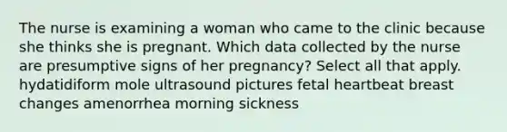 The nurse is examining a woman who came to the clinic because she thinks she is pregnant. Which data collected by the nurse are presumptive signs of her pregnancy? Select all that apply. hydatidiform mole ultrasound pictures fetal heartbeat breast changes amenorrhea morning sickness