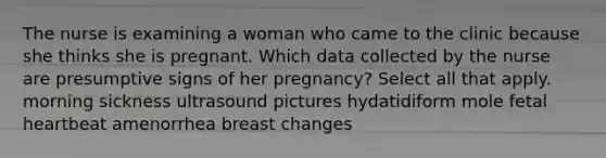 The nurse is examining a woman who came to the clinic because she thinks she is pregnant. Which data collected by the nurse are presumptive signs of her pregnancy? Select all that apply. morning sickness ultrasound pictures hydatidiform mole fetal heartbeat amenorrhea breast changes