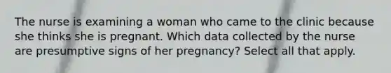 The nurse is examining a woman who came to the clinic because she thinks she is pregnant. Which data collected by the nurse are presumptive signs of her pregnancy? Select all that apply.