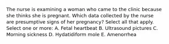 The nurse is examining a woman who came to the clinic because she thinks she is pregnant. Which data collected by the nurse are presumptive signs of her pregnancy? Select all that apply. Select one or more: A. Fetal heartbeat B. Ultrasound pictures C. Morning sickness D. Hydatidiform mole E. Amenorrhea