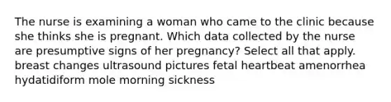 The nurse is examining a woman who came to the clinic because she thinks she is pregnant. Which data collected by the nurse are presumptive signs of her pregnancy? Select all that apply. breast changes ultrasound pictures fetal heartbeat amenorrhea hydatidiform mole morning sickness