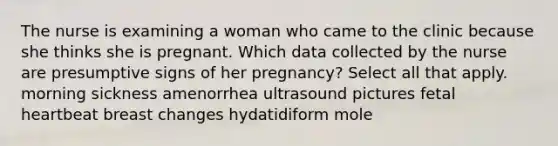 The nurse is examining a woman who came to the clinic because she thinks she is pregnant. Which data collected by the nurse are presumptive signs of her pregnancy? Select all that apply. morning sickness amenorrhea ultrasound pictures fetal heartbeat breast changes hydatidiform mole