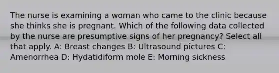 The nurse is examining a woman who came to the clinic because she thinks she is pregnant. Which of the following data collected by the nurse are presumptive signs of her pregnancy? Select all that apply. A: Breast changes B: Ultrasound pictures C: Amenorrhea D: Hydatidiform mole E: Morning sickness