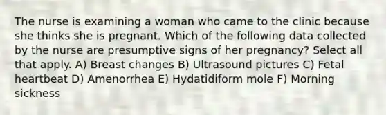 The nurse is examining a woman who came to the clinic because she thinks she is pregnant. Which of the following data collected by the nurse are presumptive signs of her pregnancy? Select all that apply. A) Breast changes B) Ultrasound pictures C) Fetal heartbeat D) Amenorrhea E) Hydatidiform mole F) Morning sickness