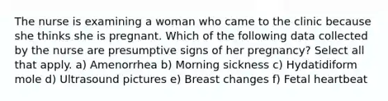 The nurse is examining a woman who came to the clinic because she thinks she is pregnant. Which of the following data collected by the nurse are presumptive signs of her pregnancy? Select all that apply. a) Amenorrhea b) Morning sickness c) Hydatidiform mole d) Ultrasound pictures e) Breast changes f) Fetal heartbeat