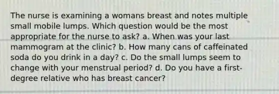 The nurse is examining a womans breast and notes multiple small mobile lumps. Which question would be the most appropriate for the nurse to ask? a. When was your last mammogram at the clinic? b. How many cans of caffeinated soda do you drink in a day? c. Do the small lumps seem to change with your menstrual period? d. Do you have a first-degree relative who has breast cancer?