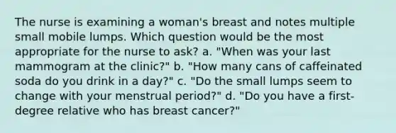 The nurse is examining a woman's breast and notes multiple small mobile lumps. Which question would be the most appropriate for the nurse to ask? a. "When was your last mammogram at the clinic?" b. "How many cans of caffeinated soda do you drink in a day?" c. "Do the small lumps seem to change with your menstrual period?" d. "Do you have a first-degree relative who has breast cancer?"