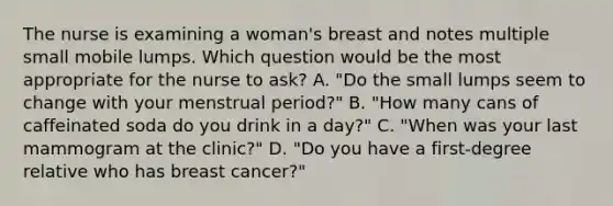 The nurse is examining a woman's breast and notes multiple small mobile lumps. Which question would be the most appropriate for the nurse to ask? A. "Do the small lumps seem to change with your menstrual period?" B. "How many cans of caffeinated soda do you drink in a day?" C. "When was your last mammogram at the clinic?" D. "Do you have a first-degree relative who has breast cancer?"