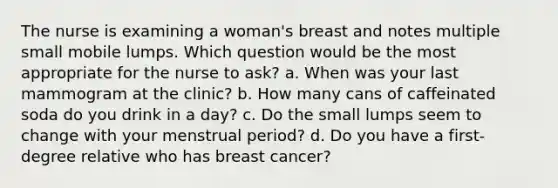 The nurse is examining a woman's breast and notes multiple small mobile lumps. Which question would be the most appropriate for the nurse to ask? a. When was your last mammogram at the clinic? b. How many cans of caffeinated soda do you drink in a day? c. Do the small lumps seem to change with your menstrual period? d. Do you have a first-degree relative who has breast cancer?