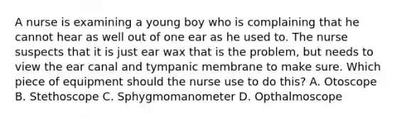 A nurse is examining a young boy who is complaining that he cannot hear as well out of one ear as he used to. The nurse suspects that it is just ear wax that is the problem, but needs to view the ear canal and tympanic membrane to make sure. Which piece of equipment should the nurse use to do this? A. Otoscope B. Stethoscope C. Sphygmomanometer D. Opthalmoscope