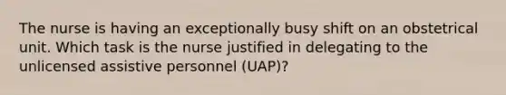 The nurse is having an exceptionally busy shift on an obstetrical unit. Which task is the nurse justified in delegating to the unlicensed assistive personnel (UAP)?