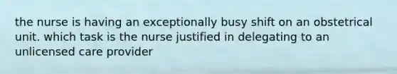 the nurse is having an exceptionally busy shift on an obstetrical unit. which task is the nurse justified in delegating to an unlicensed care provider