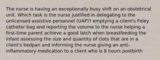 The nurse is having an exceptionally busy shift on an obstetrical unit. Which task is the nurse justified in delegating to the unlicensed assistive personnel (UAP)? emptying a client's Foley catheter bag and reporting the volume to the nurse helping a first-time parent achieve a good latch when breastfeeding the infant assessing the size and quantity of clots that are in a client's bedpan and informing the nurse giving an anti-inflammatory medication to a client who is 8 hours postbirth