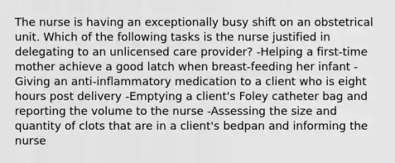 The nurse is having an exceptionally busy shift on an obstetrical unit. Which of the following tasks is the nurse justified in delegating to an unlicensed care provider? -Helping a first-time mother achieve a good latch when breast-feeding her infant -Giving an anti-inflammatory medication to a client who is eight hours post delivery -Emptying a client's Foley catheter bag and reporting the volume to the nurse -Assessing the size and quantity of clots that are in a client's bedpan and informing the nurse