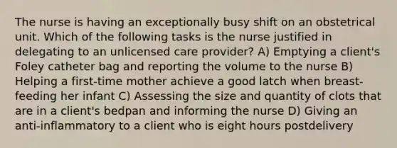 The nurse is having an exceptionally busy shift on an obstetrical unit. Which of the following tasks is the nurse justified in delegating to an unlicensed care provider? A) Emptying a client's Foley catheter bag and reporting the volume to the nurse B) Helping a first-time mother achieve a good latch when breast-feeding her infant C) Assessing the size and quantity of clots that are in a client's bedpan and informing the nurse D) Giving an anti-inflammatory to a client who is eight hours postdelivery