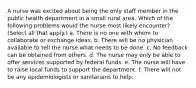 A nurse was excited about being the only staff member in the public health department in a small rural area. Which of the following problems would the nurse most likely encounter? (Select all that apply.) a. There is no one with whom to collaborate or exchange ideas. b. There will be no physician available to tell the nurse what needs to be done. c. No feedback can be obtained from others. d. The nurse may only be able to offer services supported by federal funds. e. The nurse will have to raise local funds to support the department. f. There will not be any epidemiologists or sanitarians to help.