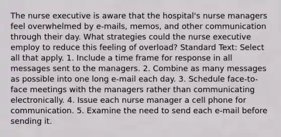 The nurse executive is aware that the hospital's nurse managers feel overwhelmed by e-mails, memos, and other communication through their day. What strategies could the nurse executive employ to reduce this feeling of overload? Standard Text: Select all that apply. 1. Include a time frame for response in all messages sent to the managers. 2. Combine as many messages as possible into one long e-mail each day. 3. Schedule face-to-face meetings with the managers rather than communicating electronically. 4. Issue each nurse manager a cell phone for communication. 5. Examine the need to send each e-mail before sending it.