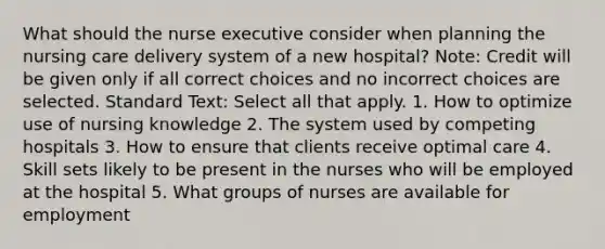 What should the nurse executive consider when planning the nursing care delivery system of a new hospital? Note: Credit will be given only if all correct choices and no incorrect choices are selected. Standard Text: Select all that apply. 1. How to optimize use of nursing knowledge 2. The system used by competing hospitals 3. How to ensure that clients receive optimal care 4. Skill sets likely to be present in the nurses who will be employed at the hospital 5. What groups of nurses are available for employment